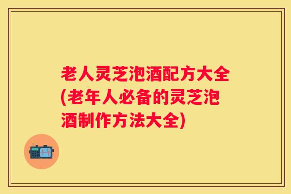 老人灵芝泡酒配方大全(老年人必备的灵芝泡酒制作方法大全)