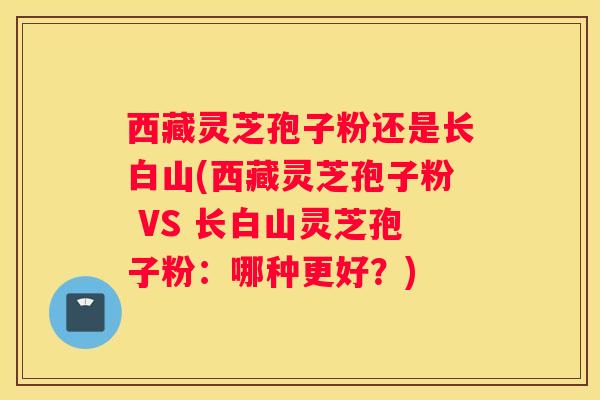 西藏灵芝孢子粉还是长白山(西藏灵芝孢子粉 VS 长白山灵芝孢子粉：哪种更好？)