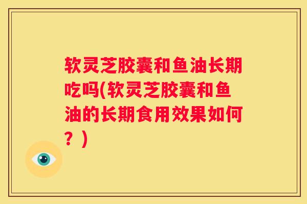 软灵芝胶囊和鱼油长期吃吗(软灵芝胶囊和鱼油的长期食用效果如何？)