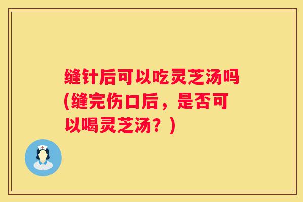 缝针后可以吃灵芝汤吗(缝完伤口后，是否可以喝灵芝汤？)