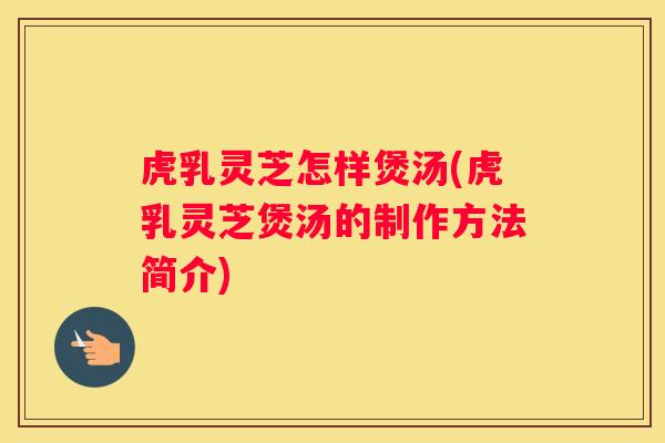 虎乳灵芝怎样煲汤(虎乳灵芝煲汤的制作方法简介)