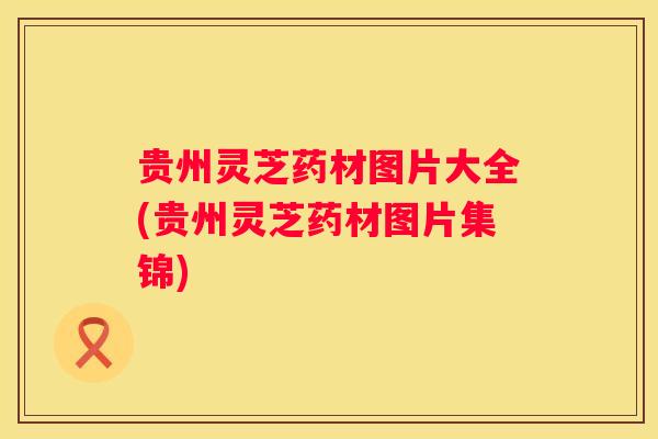 贵州灵芝药材图片大全(贵州灵芝药材图片集锦)