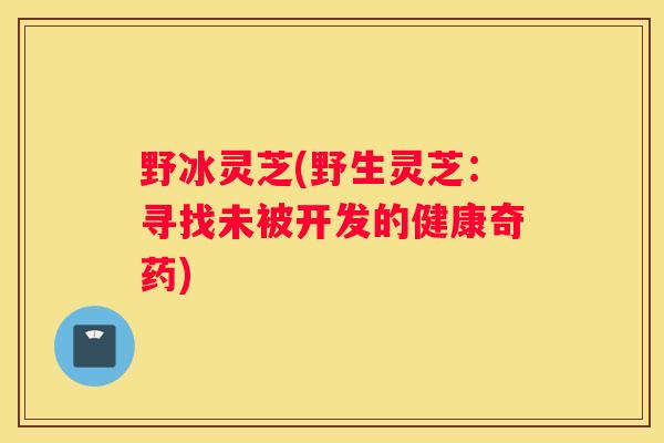 野冰灵芝(野生灵芝：寻找未被开发的健康奇药)