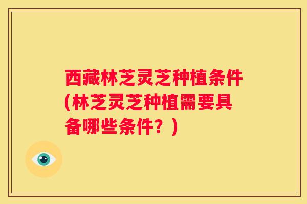 西藏林芝灵芝种植条件(林芝灵芝种植需要具备哪些条件？)