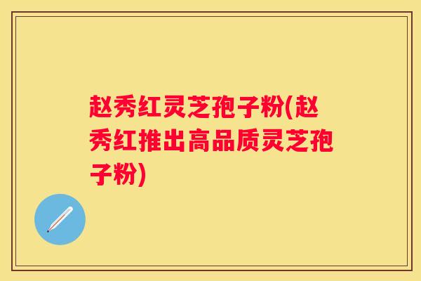赵秀红灵芝孢子粉(赵秀红推出高品质灵芝孢子粉)