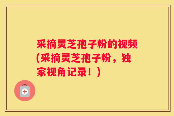 采摘灵芝孢子粉的视频(采摘灵芝孢子粉，独家视角记录！)