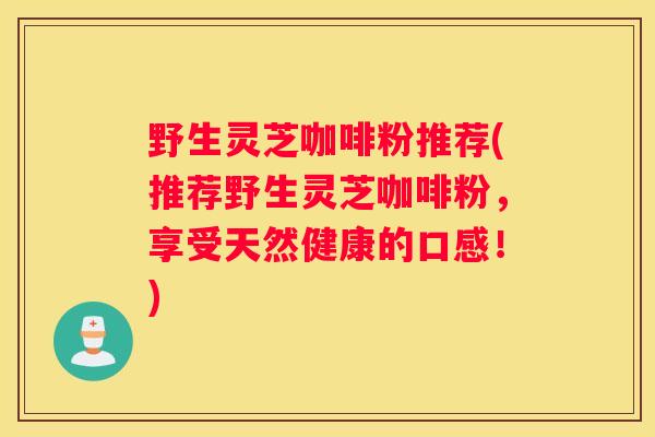 野生灵芝咖啡粉推荐(推荐野生灵芝咖啡粉，享受天然健康的口感！)