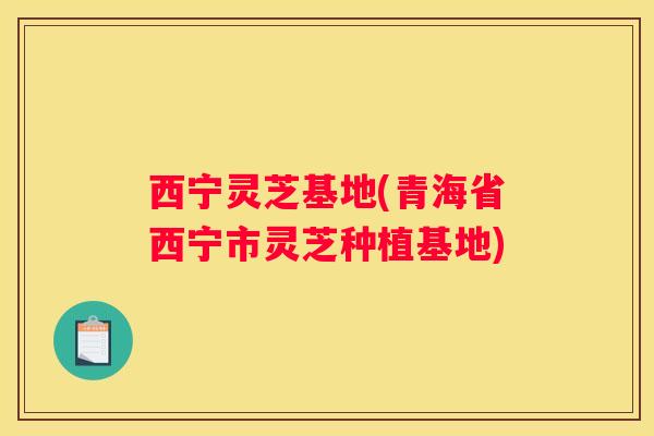 西宁灵芝基地(青海省西宁市灵芝种植基地)