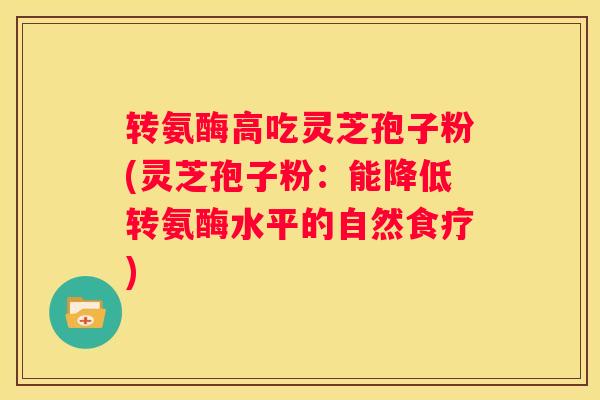 转氨酶高吃灵芝孢子粉(灵芝孢子粉：能降低转氨酶水平的自然食疗)