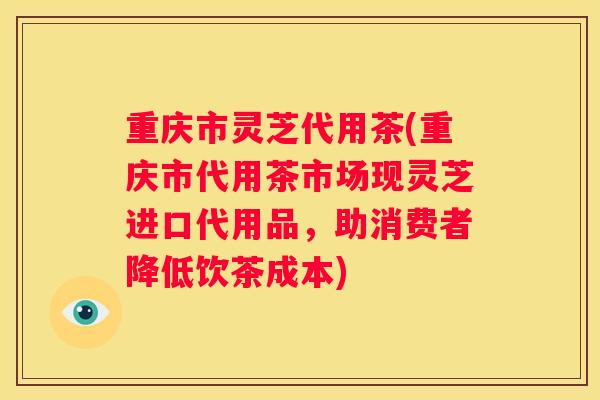重庆市灵芝代用茶(重庆市代用茶市场现灵芝进口代用品，助消费者降低饮茶成本)