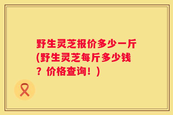 野生灵芝报价多少一斤(野生灵芝每斤多少钱？价格查询！)