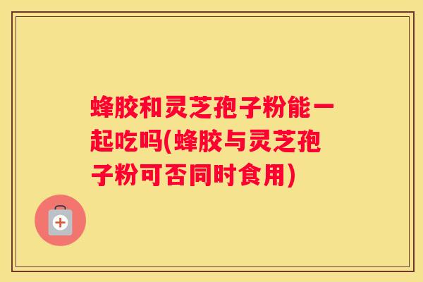 蜂胶和灵芝孢子粉能一起吃吗(蜂胶与灵芝孢子粉可否同时食用)
