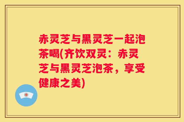 赤灵芝与黑灵芝一起泡茶喝(齐饮双灵：赤灵芝与黑灵芝泡茶，享受健康之美)