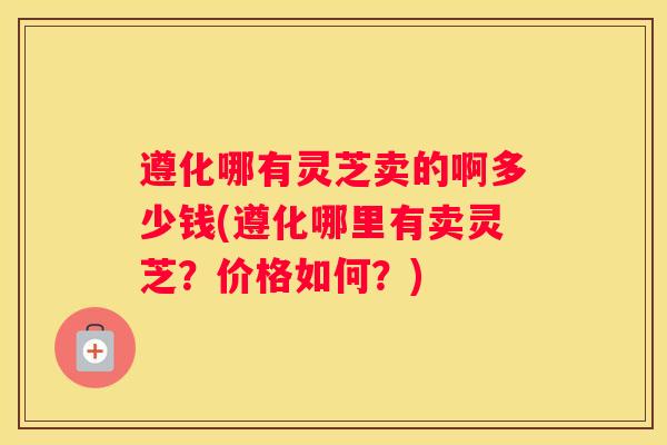 遵化哪有灵芝卖的啊多少钱(遵化哪里有卖灵芝？价格如何？)