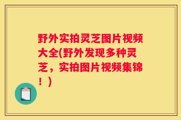 野外实拍灵芝图片视频大全(野外发现多种灵芝，实拍图片视频集锦！)