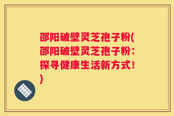 邵阳破壁灵芝孢子粉(邵阳破壁灵芝孢子粉：探寻健康生活新方式！)