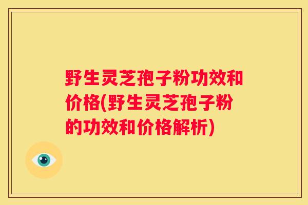 野生灵芝孢子粉功效和价格(野生灵芝孢子粉的功效和价格解析)