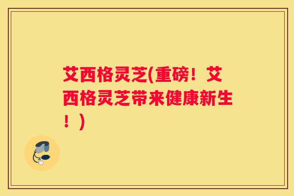 艾西格灵芝(重磅！艾西格灵芝带来健康新生！)