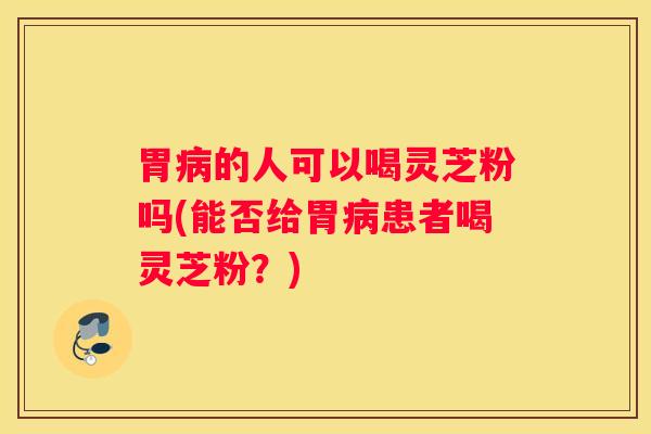 胃的人可以喝灵芝粉吗(能否给胃患者喝灵芝粉？)