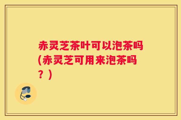 赤灵芝茶叶可以泡茶吗(赤灵芝可用来泡茶吗？)