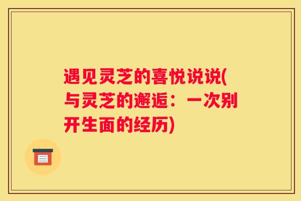 遇见灵芝的喜悦说说(与灵芝的邂逅：一次别开生面的经历)