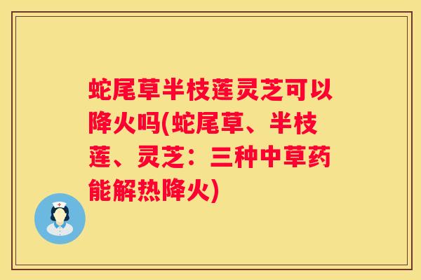 蛇尾草半枝莲灵芝可以降火吗(蛇尾草、半枝莲、灵芝：三种中草药能解热降火)