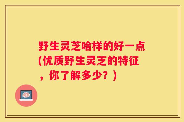 野生灵芝啥样的好一点(优质野生灵芝的特征，你了解多少？)
