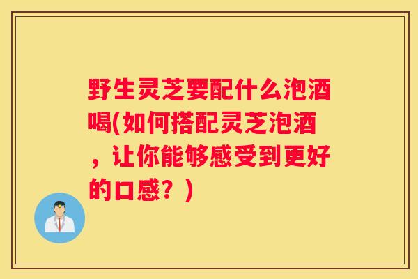 野生灵芝要配什么泡酒喝(如何搭配灵芝泡酒，让你能够感受到更好的口感？)