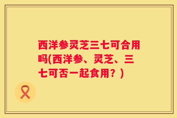 西洋参灵芝三七可合用吗(西洋参、灵芝、三七可否一起食用？)