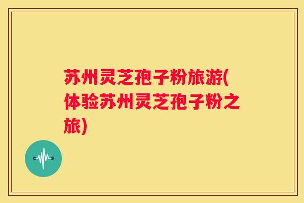 苏州灵芝孢子粉旅游(体验苏州灵芝孢子粉之旅)