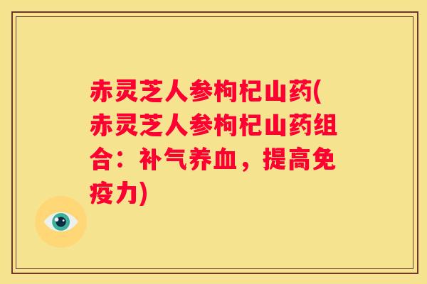 赤灵芝人参枸杞山药(赤灵芝人参枸杞山药组合：，提高免疫力)