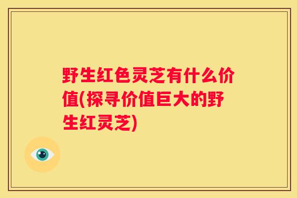 野生红色灵芝有什么价值(探寻价值巨大的野生红灵芝) 野生红色灵芝有什么价值(探寻价值巨大的野生红灵芝)