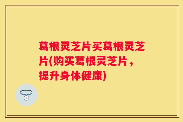 葛根灵芝片买葛根灵芝片(购买葛根灵芝片，提升身体健康)
