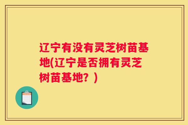 辽宁有没有灵芝树苗基地(辽宁是否拥有灵芝树苗基地？)
