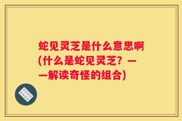 蛇见灵芝是什么意思啊(什么是蛇见灵芝？——解读奇怪的组合)