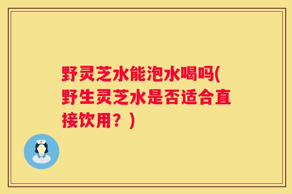 野灵芝水能泡水喝吗(野生灵芝水是否适合直接饮用？)