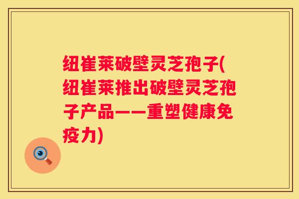 纽崔莱破壁灵芝孢子(纽崔莱推出破壁灵芝孢子产品——重塑健康免疫力)