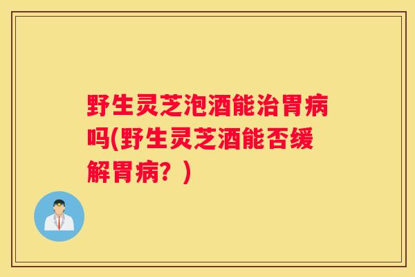野生灵芝泡酒能胃吗(野生灵芝酒能否缓解胃？)