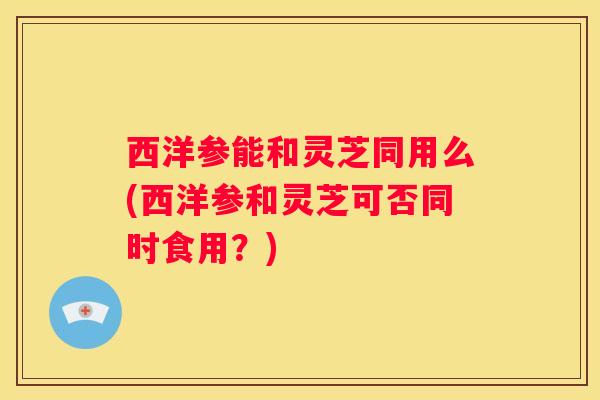 西洋参能和灵芝同用么(西洋参和灵芝可否同时食用？)