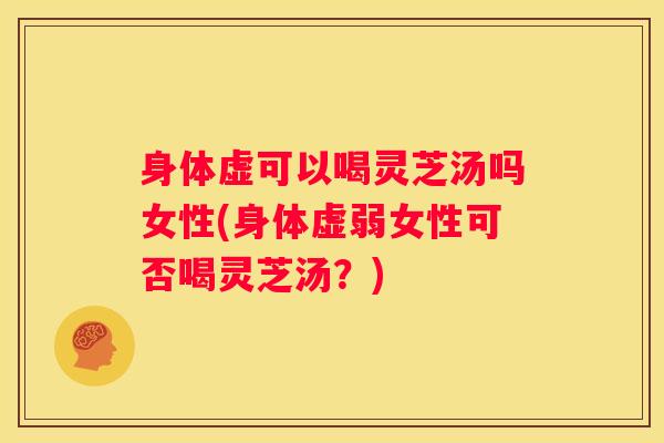 身体虚可以喝灵芝汤吗女性(身体虚弱女性可否喝灵芝汤？)
