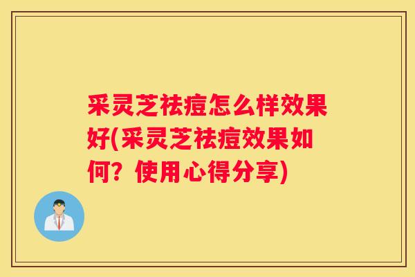 采灵芝祛痘怎么样效果好(采灵芝祛痘效果如何？使用心得分享)