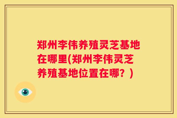 郑州李伟养殖灵芝基地在哪里(郑州李伟灵芝养殖基地位置在哪？)