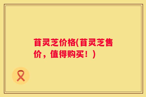 苜灵芝价格(苜灵芝售价，值得购买！)