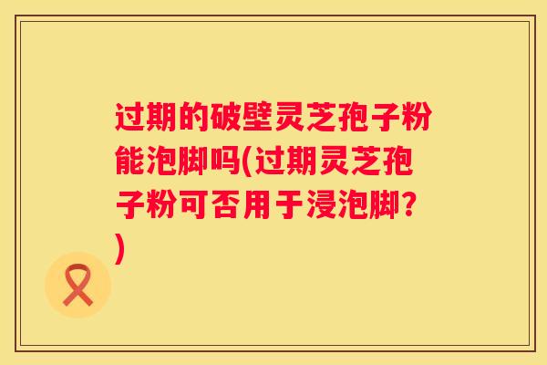 过期的破壁灵芝孢子粉能泡脚吗(过期灵芝孢子粉可否用于浸泡脚？)