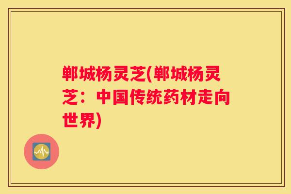 郸城杨灵芝(郸城杨灵芝：中国传统药材走向世界)