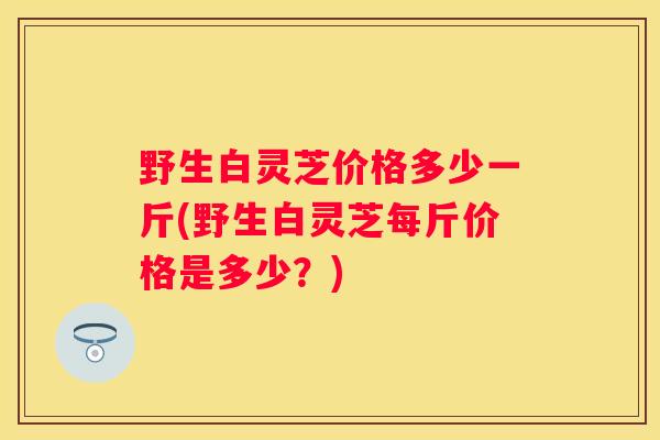 野生白灵芝价格多少一斤(野生白灵芝每斤价格是多少？)