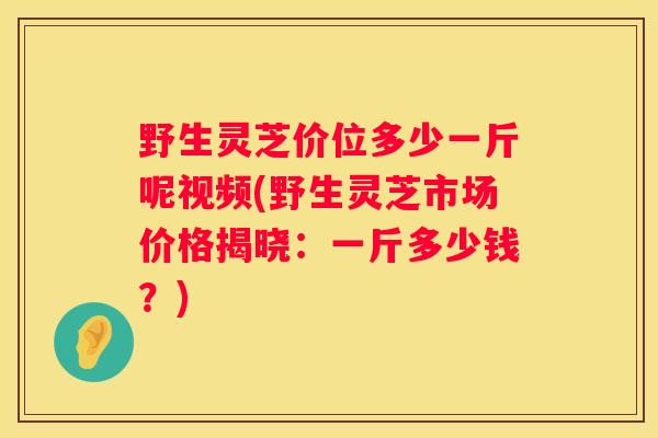 野生灵芝价位多少一斤呢视频(野生灵芝市场价格揭晓：一斤多少钱？)