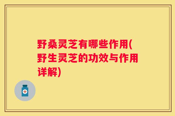 野桑灵芝有哪些作用(野生灵芝的功效与作用详解)