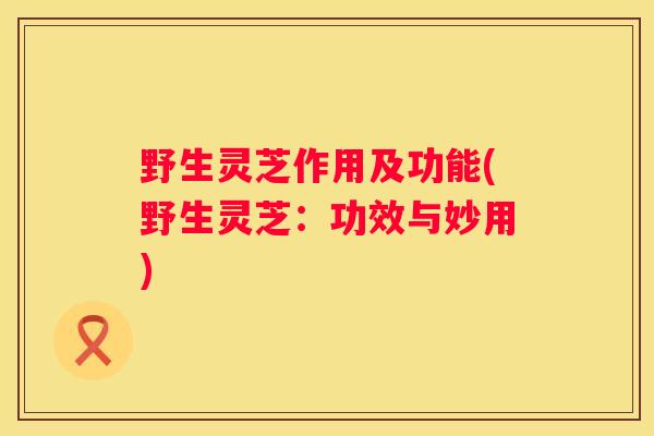 野生灵芝作用及功能(野生灵芝：功效与妙用)