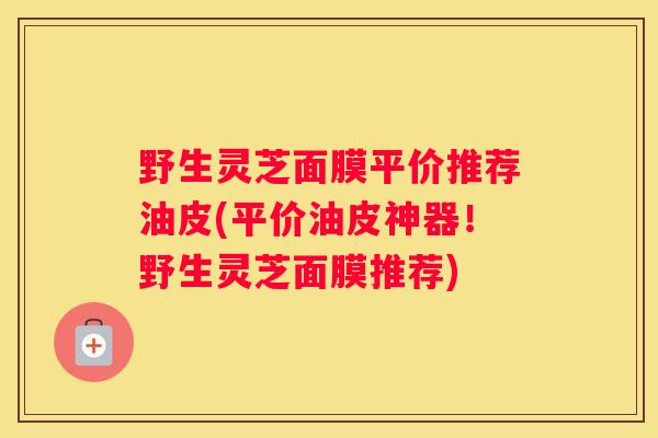野生灵芝面膜平价推荐油皮(平价油皮神器！野生灵芝面膜推荐)